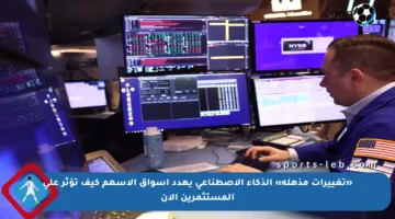 «تغييرات مذهلة» الذكاء الاصطناعي يهدد أسواق الأسهم كيف تؤثر على المستثمرين الآن